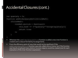 Accidental Closures (cont.)
var quantaty = 5;
function addGlobalQueryOnClick(linkRef){
     if(linkRef){
           linkRef.onclick = function(){
                 this.href += ('?quantaty='+escape(quantaty));
                 return true;
           };
     }
}
   Whenever the addGlobalQueryOnClick function is called a new inner function is
    created (and a closure formed by its assignment).
   From the efficiency point of view that would not be significant if the
    addGlobalQueryOnClick function was only called once or twice, but if the function
    was heavily employed many distinct function objects would be created (one for each
    evaluation of the inner function expression).
 