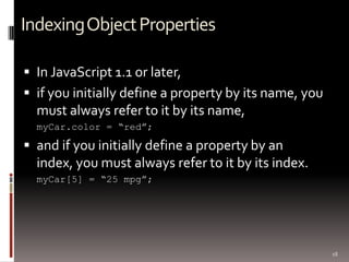 Indexing Object Properties

 In JavaScript 1.1 or later,
 if you initially define a property by its name, you
  must always refer to it by its name,
  myCar.color = “red”;

 and if you initially define a property by an
  index, you must always refer to it by its index.
  myCar[5] = “25 mpg”;




                                                        18
 