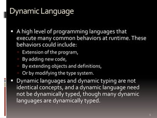 Dynamic Language

 A high level of programming languages that
  execute many common behaviors at runtime. These
  behaviors could include:
     Extension of the program,
     By adding new code,
     By extending objects and definitions,
     Or by modifying the type system.
 Dynamic languages and dynamic typing are not
  identical concepts, and a dynamic language need
  not be dynamically typed, though many dynamic
  languages are dynamically typed.

                                                    5
 