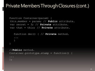 Private Members Through Closures (cont.)

 function Container(param) {
 this.member = param; // Public attribute.
 var secret = 3; // Private attribute.
 var that = this; // Private attribute.

     function dec() { // Private method.
     ...
     }
 }

 //Public method.
 Container.prototype.stamp = function() {
 ...
 };


                                             55
 