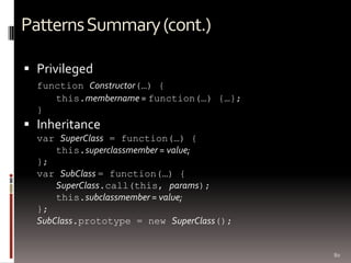 Patterns Summary (cont.)

 Privileged
  function Constructor(…) {
     this.membername = function(…) {…};
  }
 Inheritance
  var SuperClass = function(…) {
      this.superclassmember = value;
  };
  var SubClass = function(…) {
      SuperClass.call(this, params);
      this.subclassmember = value;
  };
  SubClass.prototype = new SuperClass();


                                           80
 