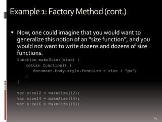 Example 1: Factory Method (cont.)

 Now, one could imagine that you would want to
  generalize this notion of an “size function”, and you
  would not want to write dozens and dozens of size
  functions.
  function makeSizer(size) {
      return function() {
         document.body.style.fontSize = size + “px”;
      }
  }

  var size12 = makeSize(12);
  var size14 = makeSize(14);
  var size16 = makeSize(16);


                                                          84
 