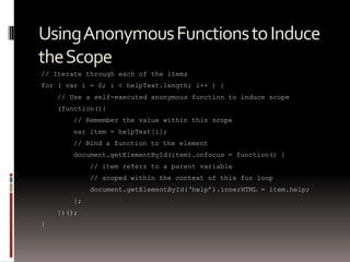 Using Anonymous Functions to Induce
the Scope
// Iterate through each of the items
for ( var i = 0; i < helpText.length; i++ ) {
    // Use a self-executed anonymous function to induce scope
    (function(){
       // Remember the value within this scope
       var item = helpText[i];
       // Bind a function to the element
       document.getElementById(item).onfocus = function() {
            // item refers to a parent variable
            // scoped within the context of this for loop
            document.getElementById(„help‟).innerHTML = item.help;
       };
    })();
}
 