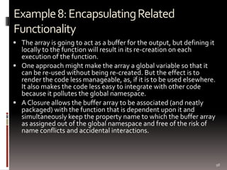 Example 8: Encapsulating Related
Functionality
 The array is going to act as a buffer for the output, but defining it
  locally to the function will result in its re-creation on each
  execution of the function.
 One approach might make the array a global variable so that it
  can be re-used without being re-created. But the effect is to
  render the code less manageable, as, if it is to be used elsewhere.
  It also makes the code less easy to integrate with other code
  because it pollutes the global namespace.
 A Closure allows the buffer array to be associated (and neatly
  packaged) with the function that is dependent upon it and
  simultaneously keep the property name to which the buffer array
  as assigned out of the global namespace and free of the risk of
  name conflicts and accidental interactions.



                                                                          98
 