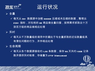 运行状况 全量 每天从 30+ 数据源中加载 300GB 压缩或未压缩的数据，整理出 200+ 指标，对在线的 8E 商品做全量扫描，按照需求抓取出十万到百万级的商品做相应处理 实时 每天从千万数量级的调用中拦截处于与全量抓取的近似数量级具有潜在问题的行为，并作相应处理 生命周期 每天从各个数据源接收约 1.2E 条数据，保存 90 天共约 100E 记录数并提供实时检索，存储量为 2TB*3(replications) 