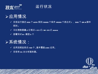 运行状况 应用情况 目前运行接近 900 个 UDR 规则 (3000 个条件 /9000 个表达式 ) ， 300 个 GDA 脚本规则 ; 日处理数据量 2 亿埋点 +2.5 亿 IM+20 亿 acookie 部署实时 BI 模型 5 个 系统情况： 应用流程监控点 100 个 , 基本覆盖 UGC 应用。 目前有 55 台分析服务器。 