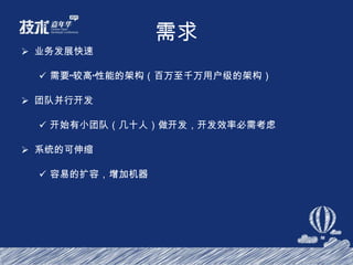 需求 业务发展快速 需要“较高”性能的架构（百万至千万用户级的架构） 团队并行开发 开始有小团队（几十人）做开发，开发效率必需考虑 系统的可伸缩 容易的扩容，增加机器 