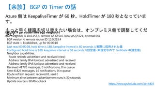 Azure 側は KeepaliveTimer が 60 秒、HoldTimer が 180 秒となっていま
す。
もっと早く経路を切り替えたい場合は、オンプレミス側で調整してくだ
さい。
【余談】 BGP の Timer の話
https://www.syuheiuda.com/?p=4403
FG100E # get router info bgp neighbors
BGP neighbor is 10.0.255.4, remote AS 65516, local AS 65521, external link
BGP version 4, remote router ID 10.0.255.4
BGP state = Established, up for 00:00:10
Last read 00:00:08, hold time is 180, keepalive interval is 60 seconds //実際に採用された値
Configured hold time is 180, keepalive interval is 60 seconds //設定値 (未設定なので FortiGate の規定値)
Neighbor capabilities:
Route refresh: advertised and received (new)
Address family IPv4 Unicast: advertised and received
Address family IPv6 Unicast: advertised and received
Received 41770 messages, 0 notifications, 0 in queue
Sent 41829 messages, 16 notifications, 0 in queue
Route refresh request: received 0, sent 0
Minimum time between advertisement runs is 30 seconds
Update source is BGPloopback
 