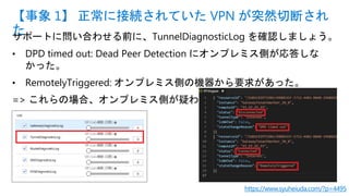 サポートに問い合わせる前に、TunnelDiagnosticLog を確認しましょう。
• DPD timed out: Dead Peer Detection にオンプレミス側が応答しな
かった。
• RemotelyTriggered: オンプレミス側の機器から要求があった。
=> これらの場合、オンプレミス側が疑わしい。
【事象 1】 正常に接続されていた VPN が突然切断され
た
https://www.syuheiuda.com/?p=4495
 