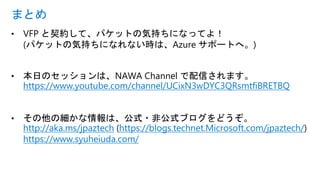 • VFP と契約して、パケットの気持ちになってよ！
(パケットの気持ちになれない時は、Azure サポートへ。)
• 本日のセッションは、NAWA Channel で配信されます。
https://www.youtube.com/channel/UCixN3wDYC3QRsmtfiBRETBQ
• その他の細かな情報は、公式・非公式ブログをどうぞ。
http://aka.ms/jpaztech (https://blogs.technet.Microsoft.com/jpaztech/)
https://www.syuheiuda.com/
まとめ
 