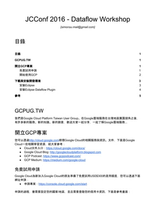 JCConf 2016 - Dataflow Workshop
{simonsu.mail@gmail.com}
目錄
目錄 1
GCPUG.TW 1
開立GCP專案 1
免費試用申請 1
開始使用GCP 2
下載與安裝開發環境 3
安裝Eclipse 3
安裝Eclipse Dataflow Plugin 4
參考 5
GCPUG.TW
我們是Google Cloud Platform Taiwan User Group。在Google雲端服務在台灣地區展露頭角之後，
有許多新的服務、新的知識、新的創意，歡迎大家一起分享，一起了解Google雲端服務...
開立GCP專案
您可以透過​http://cloud.google.com​檢視Google Cloud的相關服務與資訊、文件，下面是Google
Cloud一些相關學習資源，給大家參考：
● Cloud文件入口：​https://cloud.google.com/docs/
● Google Cloud Blog: ​http://googlecloudplatform.blogspot.com
● GCP Podcast: ​https://www.gcppodcast.com/
● GCP Medium: ​https://medium.com/google-cloud
免費試用申請
Google Cloud為新加入Google Cloud的朋友準備了免費試用USD$300的是用額度，您可以透過下面
網址申請：
● 申請專案：​https://console.cloud.google.com/start
申請的過程，會需要設定您的國家/地區，並且需要登陸您的信用卡資訊，下面是參考畫面：
 