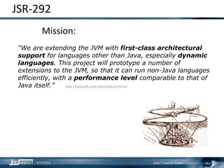 JSR‐292
         Mission:
 “We are extending the JVM with first-class architectural
 support for languages other than Java, especially dynamic
 languages. This project will prototype a number of
 extensions to the JVM, so that it can run non-Java languages
 efficiently, with a performance level comparable to that of
 Java itself.”    http://openjdk.java.net/projects/mlvm/




      7/7/2011                             Java 7 Launch Event
 