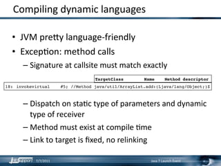 Compiling dynamic languages

  • JVM pre]y language‐friendly
  • ExcepLon: method calls
       – Signature at callsite must match exactly
                                    TargetClass        Name       Method descriptor
18:
 invokevirtual
    #5; //Method java/util/ArrayList.add:(Ljava/lang/Object;)Z



       – Dispatch on staLc type of parameters and dynamic 
         type of receiver
       – Method must exist at compile Lme
       – Link to target is ﬁxed, no relinking

            7/7/2011                                      Java 7 Launch Event
 