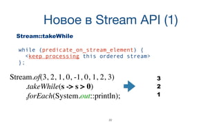 Новое в Stream API (1)
22
Stream::takeWhile
while (predicate_on_stream_element) {  
<keep processing this ordered stream> 
};
Stream.of(3, 2, 1, 0, -1, 0, 1, 2, 3)
.takeWhile(s -> s > 0)
.forEach(System.out::println);
3
2
1
 