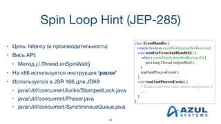 Spin Loop Hint (JEP-285)
• Цель: latency (и производительность)
• Весь API:

• Метод j.l.Thread.onSpinWait()
• На x86 используется инструкция ‘pause’
• Используется в JSR 166 для JDK9

• java/util/concurrent/locks/StampedLock.java

• java/util/concurrent/Phaser.java

• java/util/concurrent/SynchronousQueue.java
class EventHandler {
volatile boolean eventNotiﬁcationNotReceived;
void waitForEventAndHandleIt() {
while ( eventNotiﬁcationNotReceived ) {
java.lang.Thread.onSpinWait();
}
readAndProcessEvent();
}
void readAndProcessEvent() {
// Read event from some source and process it
. . .
}
}
26
 