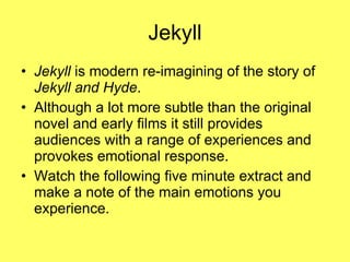 Jekyll Jekyll  is modern re-imagining of the story of  Jekyll and Hyde . Although a lot more subtle than the original novel and early films it still provides audiences with a range of experiences and provokes emotional response. Watch the following five minute extract and make a note of the main emotions you experience. 