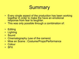 Summary Every single aspect of the production has been working together in order to make the have an emotional response from fear to laughter.  This was only possible through a combination of: Editing Lighting Sound Cinematography (use of the camera) Mise en Scene : Costume/Props/Performance Colour SFX 