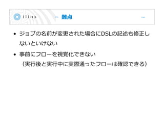 難点
• ジョブの名前が変更された場合にDSLの記述も修正し
ないといけない
• 事前にフローを視覚化できない
（実行後と実行中に実際通ったフローは確認できる）
 