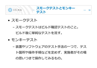 スモークテストとモンキー
テスト
• スモークテスト
– スモークテストはビルド確認テストのこと。
ビルド後に単純なテストを流す。
• モンキーテスト
– 装置やソフトウェアのテスト手法の一つで、テス
ト箇所や操作手順などを定めず、実施者がその場
の思いつきで操作してみるもの。
30
 