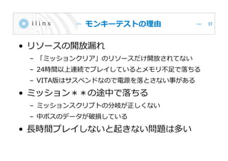 モンキーテストの理由
• リソースの開放漏れ
– 「ミッションクリア」のリソースだけ開放されてない
– 24時間以上連続でプレイしているとメモリ不足で落ちる
– VITA版はサスペンドなので電源を落とさない事がある
• ミッション＊＊の途中で落ちる
– ミッションスクリプトの分岐が正しくない
– 中ボスのデータが破損している
• 長時間プレイしないと起きない問題は多い
37
 