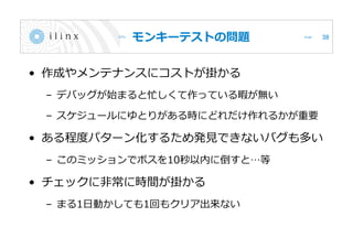 モンキーテストの問題
• 作成やメンテナンスにコストが掛かる
– デバッグが始まると忙しくて作っている暇が無い
– スケジュールにゆとりがある時にどれだけ作れるかが重要
• ある程度パターン化するため発見できないバグも多い
– このミッションでボスを10秒以内に倒すと…等
• チェックに非常に時間が掛かる
– まる1日動かしても1回もクリア出来ない
38
 