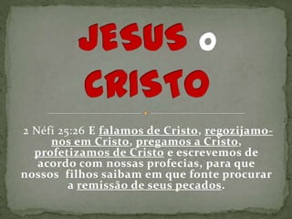 2 Néfi 25:26 E falamos de Cristo, regozijamo-
     nos em Cristo, pregamos a Cristo,
  profetizamos de Cristo e escrevemos de
   acordo com nossas profecias, para que
nossos filhos saibam em que fonte procurar
         a remissão de seus pecados.
 