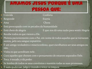  Convida                               Conforta
   Responde                            Exorta
   Ama                                 Chora
   Está preocupado com os pecados da humanidade
   Está cheio de alegria               E que nos dá uma razão para sentir Alegria
   Recebe todos os que vierem a Ele.
   Pleiteia pacientemente com o Pai, em nome de todos aqueles que se tornaram
    santos, pelo seu sangue expiatório.
   É um amigo verdadeiro e misericordioso, quer escolhamos ser seus amigos ou
    não.
   Visita os que acreditam nele.
   Cura aqueles que choram com o pensamento de estarem separados Dele.
   Toca, é tocado, e dá poder.
   Se lembra de todos os seus convênios e mantém todas as suas promessas.
   É todo-poderoso, julga o mundo e vence os iníquos
 