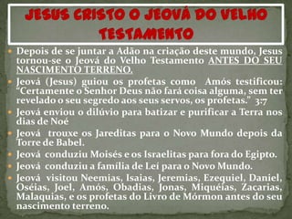  Depois de se juntar a Adão na criação deste mundo, Jesus
    tornou-se o Jeová do Velho Testamento ANTES DO SEU
    NASCIMENTO TERRENO.
   Jeová (Jesus) guiou os profetas como Amós testificou:
    “Certamente o Senhor Deus não fará coisa alguma, sem ter
    revelado o seu segredo aos seus servos, os profetas.” 3:7
   Jeová enviou o dilúvio para batizar e purificar a Terra nos
    dias de Noé
   Jeová trouxe os Jareditas para o Novo Mundo depois da
    Torre de Babel.
   Jeová conduziu Moisés e os Israelitas para fora do Egipto.
   Jeová conduziu a família de Leí para o Novo Mundo.
   Jeová visitou Neemias, Isaias, Jeremias, Ezequiel, Daniel,
    Oséias, Joel, Amós, Obadias, Jonas, Miquéias, Zacarias,
    Malaquias, e os profetas do Livro de Mórmon antes do seu
    nascimento terreno.
 