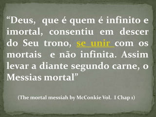 “Deus, que é quem é infinito e
imortal, consentiu em descer
do Seu trono, se unir com os
mortais e não infinita. Assim
levar a diante segundo carne, o
Messias mortal”
  (The mortal messiah by McConkie Vol. I Chap 1)
 