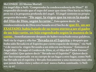 McCONKIE (El Mesías Mortal)
Un ángel dijo a Nefi: “Comprendes la condescendencia de Dios?” El
respondió diciendo que el supo del amor que tiene Dios hacia su hijos,
pero no a la pregunta profunda del ángel. El ángel contesto su propia
pregunta diciendo: “He aquí, la virgen que tu ves es la madre
del Hijo de Dios, según la carne.” Esto quiere decir , la
condescendencia de Dios esta basada en el hecho de que EL, un ser
EXALTADO, había bajado de su trono eterno a ser el padre
de un hijo varón, un hijo engendrado según la manera de la
carne. Inmediatamente después de haber escuchado estas palabras,
Nefi vio la virgen y ella fue “llevada en el Espíritu; y después que
hubo sido llevada en el Espíritu por cierto espacio de tiempo,” vio Nefi
“vi de nuevo la virgen llevando a un niño en sus brazos.” Entonces el
Ángel dijo: He aquí el Cordero de Dios, si, el Hijo del Padre Eterno!”
(McConkie) Que quiere decir “ llevado en el Espíritu?” Quiere decir
que fue transportado en su cuerpo de un lugar a otro lugar, como Nefi
fue llevado en el espíritu y llevado físicamente a una montana muy alto
que jamás había visto y sobre el cual nunca había caminado. (1 Nefi
11:1, 13-21)
 