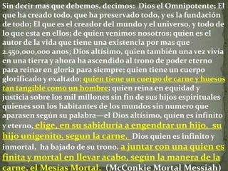 Sin decir mas que debemos, decimos: Dios el Omnipotente; El
que ha creado todo, que ha preservado todo, y es la fundación
de todo; El que es el creador del mundo y el universo, y todo de
lo que esta en ellos; de quien venimos nosotros; quien es el
autor de la vida que tiene una existencia por mas que
2.550,000,000 anos; Dios altísimo, quien también una vez vivía
en una tierra y ahora ha ascendido al trono de poder eterno
para reinar en gloria para siempre; quien tiene un cuerpo
glorificado y exaltado; quien tiene un cuerpo de carne y huesos
tan tangible como un hombre; quien reina en equidad y
justicia sobre los mil millones sin fin de sus hijos espirituales
quienes son los habitantes de los mundos sin numero que
aparasen según su palabra—el Dios altísimo, quien es infinito
y eterno, elige, en su sabiduría a engendrar un hijo, su
hijo unigenito, segun la carne. Dios quien es infinito y
inmortal, ha bajado de su trono, a juntar con una quien es
finita y mortal en llevar acabo, según la manera de la
carne, el Mesías Mortal. (McConkie Mortal Messiah)
 