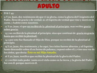  D & C 93:
 11 Y yo, Juan, doy testimonio de que vi su gloria, como la gloria del Unigénito del
    Padre, lleno de gracia y de verdad, sí, el Espíritu de verdad que vino y moró en la
    carne, y habitó entre nosotros.
    12 Y yo, Juan, vi que no recibió de la plenitud al principio, mas recibía gracia
    sobre gracia;
    13 y no recibió de la plenitud al principio, sino que continuó de gracia en gracia
    hasta que recibió la plenitud;
    14 y por esto fue llamado el Hijo de Dios, porque no recibió de la plenitud al
    principio.
    15 Y yo, Juan, doy testimonio, y he aquí, los cielos fueron abiertos, y el Espíritu
    Santo descendió sobre él en forma de paloma y reposó sobre él; y vino una voz de
    los cielos, que decía: Éste es mi Hijo Amado.
    16 Y yo, Juan, testifico que recibió la plenitud de la gloria del Padre;
    17 y recibió todo poder tanto en el cielo como en la tierra, y la gloria del Padre
    fue con él, porque moró en él.
 