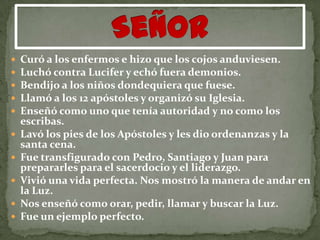    Curó a los enfermos e hizo que los cojos anduviesen.
   Luchó contra Lucifer y echó fuera demonios.
   Bendijo a los niños dondequiera que fuese.
   Llamó a los 12 apóstoles y organizó su Iglesia.
   Enseñó como uno que tenía autoridad y no como los
    escribas.
   Lavó los pies de los Apóstoles y les dio ordenanzas y la
    santa cena.
   Fue transfigurado con Pedro, Santiago y Juan para
    prepararles para el sacerdocio y el liderazgo.
   Vivió una vida perfecta. Nos mostró la manera de andar en
    la Luz.
   Nos enseñó como orar, pedir, llamar y buscar la Luz.
   Fue un ejemplo perfecto.
 