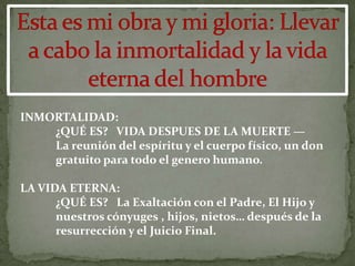 INMORTALIDAD:
    ¿QUÉ ES? VIDA DESPUES DE LA MUERTE —
    La reunión del espíritu y el cuerpo físico, un don
    gratuito para todo el genero humano.

LA VIDA ETERNA:
      ¿QUÉ ES? La Exaltación con el Padre, El Hijo y
      nuestros cónyuges , hijos, nietos… después de la
      resurrección y el Juicio Final.
 