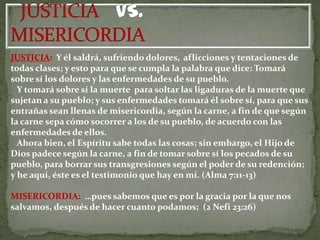 JUSTICIA: Y él saldrá, sufriendo dolores, aflicciones y tentaciones de
todas clases; y esto para que se cumpla la palabra que dice: Tomará
sobre sí los dolores y las enfermedades de su pueblo.
  Y tomará sobre sí la muerte para soltar las ligaduras de la muerte que
sujetan a su pueblo; y sus enfermedades tomará él sobre sí, para que sus
entrañas sean llenas de misericordia, según la carne, a fin de que según
la carne sepa cómo socorrer a los de su pueblo, de acuerdo con las
enfermedades de ellos.
  Ahora bien, el Espíritu sabe todas las cosas; sin embargo, el Hijo de
Dios padece según la carne, a fin de tomar sobre sí los pecados de su
pueblo, para borrar sus transgresiones según el poder de su redención;
y he aquí, éste es el testimonio que hay en mí. (Alma 7:11-13)

MISERICORDIA: …pues sabemos que es por la gracia por la que nos
salvamos, después de hacer cuanto podamos; (2 Nefi 23:26)
 