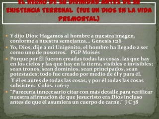  Y dijo Dios: Hagamos al hombre a nuestra imagen,
  conforme a nuestra semejanza... Genesis 1:26
 Yo, Dios, dije a mi Unigénito, el hombre ha llegado a ser
  como uno de nosotros. PGP Moisés
 Porque por Él fueron creadas todas las cosas, las que hay
  en los cielos y las que hay en la tierra, visibles e invisibles;
  sean tronos, sean dominios, sean principados, sean
  potestades; todo fue creado por medio de él y para él.
   Y él es antes de todas las cosas, y por él todas las cosas
  subsisten. Colos. 1:16-17
 “Parecería innecesario citar con más detalle para verificar
  nuestra afirmación de que Jesucristo era Dios incluso
  antes de que él asumiera un cuerpo de carne.” J C 38
 