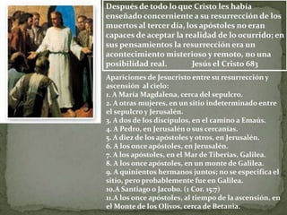 Después de todo lo que Cristo les había
enseñado concerniente a su resurrección de los
muertos al tercer día, los apóstoles no eran
capaces de aceptar la realidad de lo ocurrido; en
sus pensamientos la resurrección era un
acontecimiento misterioso y remoto, no una
posibilidad real.        Jesús el Cristo 683
Apariciones de Jesucristo entre su resurrección y
ascensión al cielo:
1. A María Magdalena, cerca del sepulcro.
2. A otras mujeres, en un sitio indeterminado entre
el sepulcro y Jerusalén.
3. A dos de los discípulos, en el camino a Emaús.
4. A Pedro, en Jerusalén o sus cercanías.
5. A diez de los apóstoles y otros, en Jerusalén.
6. A los once apóstoles, en Jerusalén.
7. A los apóstoles, en el Mar de Tiberias, Galilea.
8. A los once apóstoles, en un monte de Galilea.
9. A quinientos hermanos juntos; no se especifica el
sitio, pero probablemente fue en Galilea.
10.A Santiago o Jacobo. (1 Cor. 15:7)
11.A los once apóstoles, al tiempo de la ascensión, en
el Monte de los Olivos, cerca de Betania.
 