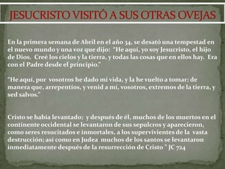 En la primera semana de Abril en el año 34, se desató una tempestad en
el nuevo mundo y una voz que dijo: “He aquí, yo soy Jesucristo, el hijo
de Dios. Creé los cielos y la tierra, y todas las cosas que en ellos hay. Era
con el Padre desde el principio.”

“He aquí, por vosotros he dado mi vida, y la he vuelto a tomar; de
manera que, arrepentíos, y venid a mí, vosotros, extremos de la tierra, y
sed salvos.”


Cristo se había levantado; y después de él, muchos de los muertos en el
continente occidental se levantaron de sus sepulcros y aparecieron,
como seres resucitados e inmortales, a los supervivientes de la vasta
destrucción; así como en Judea muchos de los santos se levantaron
inmediatamente después de la resurrección de Cristo ” JC 724
 