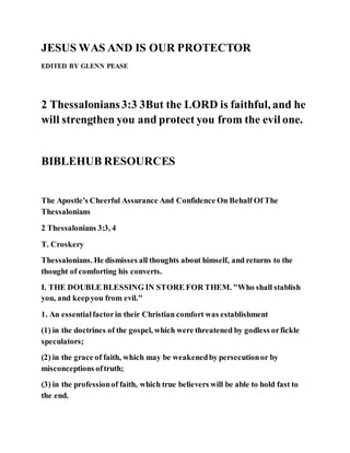 JESUS WAS AND IS OUR PROTECTOR
EDITED BY GLENN PEASE
2 Thessalonians3:3 3But the LORD is faithful, and he
will strengthen you and protect you from the evil one.
BIBLEHUB RESOURCES
The Apostle's Cheerful Assurance And Confidence On Behalf Of The
Thessalonians
2 Thessalonians 3:3, 4
T. Croskery
Thessalonians. He dismisses all thoughts about himself, and returns to the
thought of comforting his converts.
I. THE DOUBLE BLESSING IN STORE FOR THEM. "Who shall stablish
you, and keepyou from evil."
1. An essentialfactorin their Christian comfort was establishment
(1) in the doctrines of the gospel, which were threatened by godless orfickle
speculators;
(2) in the grace of faith, which may be weakenedby persecutionor by
misconceptions oftruth;
(3) in the professionof faith, which true believers will be able to hold fast to
the end.
 