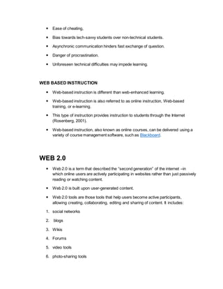  Ease of cheating, 
 Bias towards tech-savvy students over non-technical students. 
 Asynchronic communication hinders fast exchange of question. 
 Danger of procrastination. 
 Unforeseen technical difficulties may impede learning. 
WEB BASED INSTRUCTION 
 Web-based instruction is different than web-enhanced learning. 
 Web-based instruction is also referred to as online instruction, Web-based 
training, or e-learning. 
 This type of instruction provides instruction to students through the Internet 
(Rosenberg, 2001). 
 Web-based instruction, also known as online courses, can be delivered using a 
variety of course management software, such as Blackboard. 
WEB 2.0 
 Web 2.0 is a term that described the “second generation” of the internet –in 
which online users are actively participating in websites rather than just passively 
reading or watching content. 
 Web 2.0 is built upon user-generated content. 
 Web 2.0 tools are those tools that help users become active participants, 
allowing creating, collaborating, editing and sharing of content. It includes: 
1. social networks 
2. blogs 
3. Wikis 
4. Forums 
5. video tools 
6. photo-sharing tools 
 