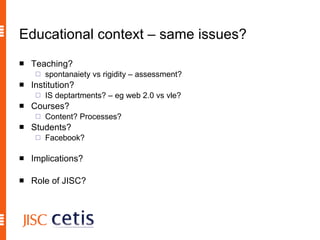 Educational context – same issues? Teaching? spontanaiety vs rigidity – assessment? Institution? IS deptartments? – eg web 2.0 vs vle? Courses? Content? Processes? Students?  Facebook? Implications? Role of JISC? 