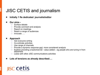 JISC CETIS and journalism Initially 1 fte dedicated  journalist/editor Our aims -   Surface debate Provide comment and analysis Report on meetings Reach a range of audiences Innovate …. Approach   Get everyone writing Co-ordinate activities Use range of channels Provide a dynamic response  and   more considered analysis Explore providing a backchannel - value added – eg people who are tuning in from elsewhere Liaise with other JISC communications activities Lots of tensions as already described…. 