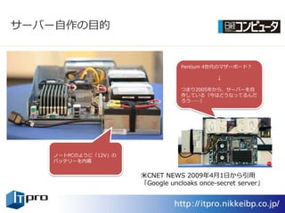 サーバー自作の目的


                                Pentium 4世代のマザーボード？

                                           ↓

                                つまり2005年から、サーバーを自
                                作している（今はどうなってるんだ
                                ろう……）




   ノートPCのように「12V」の
   バッテリーを内蔵


                     米CNET NEWS 2009年4月1日から引用
                     「Google uncloaks once-secret server」
 