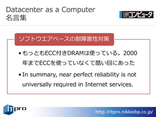 Datacenter as a Computer
名言集

   ソフトウエゕベースの耐障害性対策

   • もっともECC付きDRAMは使っている。2000
    年までECCを使っていなくて酷い目にあった

   • In summary, near perfect reliability is not
    universally required in Internet services.
 