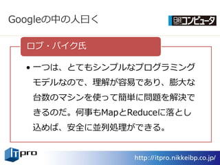 Googleの中の人曰く

  ロブ・パ゗ク氏

  • 一つは、とてもシンプルなプログラミング
   モデルなので、理解が容易であり、膨大な
   台数のマシンを使って簡単に問題を解決で
   きるのだ。何事もMapとReduceに落とし
   込めば、安全に並列処理ができる。
 