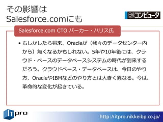 その影響は
Salesforce.comにも
  Salesforce.com CTO パーカー・ハリス氏

  • もしかしたら将来、Oracleが（我々のデータセンター内
   から）無くなるかもしれない。5年や10年後には、クラ
   ウド・ベースのデータベースシステムの時代が到来する
   だろう。クラウドベース・データベースは、今日のやり
   方、OracleやIBMなどのやり方とは大きく異なる。今は、
   革命的な変化が起きている。
 