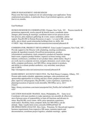 JOBS IN MANAGEMENT AND BUSINESS<br />Please note that many employers do not acknowledge your application. Some<br />employment procedures, in particular those of government agencies, can take<br />four to six months.<br />East/Northeast<br />HUMAN RESOURCES COORDINATOR. Clinique, New York,  NY .   Process transfer &<br />promotions paperwork; resolve payroll & benefit issues; coordinate status<br />changes; plan training & meetings; coordinate talent review process & new<br />hire process; plan employee gatherings & events; source candidates; admin<br />support. Req BA/BS in Human Resources or equiv; 1 yr exp in HR; strong orgz<br />skills; attn to detail; good relationship building/client svc skills. Job<br />#110029.  http://elcompanies.taleo.net/careersection/external/jobsearch.ftl<br />COORDINATOR, PRODUCT DEVELOPMENT. Estee Lauder Companies, New York,  NY .<br />Provide support to the Director with scheduling, meeting coordination,<br />product & ingredient research, PowerPoint presentations, product<br />reformulation coordination; track competitive products & launches; manage<br />batch room; organize product binders; organize in-house testing; track<br />industry conferences; contribute to new product ideas; admin duties. Req 0-2<br />yrs work exp in a corporate environ; energetic demeanor; excel comm./orgz<br />skills; computer proficiency, incl MS Office; strong interest in products,<br />and ability to evaluate product aesthetics; very articulate; team player.<br />Job #110070.<br />http://elcompanies.taleo.net/careersection/external/jobsearch.ftl<br />RADIO DISNEY ACCOUNT EXECUTIVE. The Walt Disney Company, Albany,  NY .<br />Present radio media schedule, appearance packages, sales promotions and<br />sponsorship opportunities to existing and new clients; prepare/execute sales<br />plan; supervise sold programs. Req BA/BS; 2 years experience; experience in<br />planning/execution of special events desirable; MS Office savvy. Job #<br />274187.<br />https://disney.recruitmax.com/main/careerportal/Job_Profile.cfm?szOrderID=27<br />4187<br />LOCATION MANAGER TRAINEE. Hertz, Philadelphia, PA .   Entry level.<br />Coordinate with team members to make operations run smoothly & effectively;<br />move between areas of responsibility to learn all functions and advance in<br />status. Req BA/BS; excel comm. skills; prior operations experience;<br />multi-tasker; flexibility; basic computer skills incl MS Office; can-do<br />attitude.  https://usjobs-hertz.icims.com/jobs/26880/job?hub=20<br />HR OPERATIONS ANALYST. Dow Jones.  Princeton, NJ. Record and organize<br />business requirements from respective HR teams; maintain reports and<br />documentation; coordinate project logistics; schedule meetings;  update<br />timelines; communicate deliverables; distribute materials; run system demos;<br />create process guides and other reference materials for staff training;<br />coordinate HR staff testing of systems; participate in researching best<br />practices and extracting applicable improvements; liaise with EMEA & APAC<br />counterparts and our technology teams to ensure the effective integration of<br />processes where necessary.  Req BA/BS; 2 years experience managing process<br />related projects; MS Office savvy; excellent analytical skills and a close<br />attention to detail; strong ability to collect and interpret information;<br />familiarity with statistical techniques; strong ability to coordinate and<br />organize teams around aggressive deliverables; excellent communication,<br />interpersonal and organizational skills; ability to work independently;<br />driven.  Job # 7639575.<br />http://jobcenter.hireahero.org/jobs/#/detail/3968801<br />TOMS-BACK-OFFICE BUSINESS MANAGER. Bloomberg, NYC, NY .   Drive the vision<br />for the development of the business; set the commercial terms for the<br />business; build C-level client and sales relationships; build senior<br />relationships with partners back-office vendors; execute the vision and<br />define the market. Req BA/BS; experience building a back office at a<br />sell-side institution a plus; excellent project management and communication<br />skills; ability to perform full ROI analysis. Job # 28925<br />http://careers.bloomberg.com/hire/jobs/job28925.html<br />ASSOCIATE FINANFIAL ANALYST. Fidelity, Boston, MA .   Maintain and enhance<br />complex financial models; produce quarterly/annual profitability reports;<br />collect/analyze key business drivers; provide monthly transfer agent metric<br />analysis and issue resolution; ad hoc analysis. Req BA/BS in Finance,<br />Accounting, Economics or related field; excellent communication skills;<br />works well under pressure; strong PC skills. Job # 1100460<br />http://jobs.fidelity.com/job_finder/jf_search.shtml<br />PROJECT CONTROL ANALYST I. Battelle, Duxbury, MA .   Support effective cost<br />and schedule management of projects; performs analysis and reporting of<br />project status; contribute to the development/maintenance of Work Breakdrown<br />Structures and related dictionaries, budgets, Estimates of Completion, etc;<br />contribute to written/verbal reports and presentations; analyze project data<br />for accuracy; perform forecasts and various analyses. Req BA/BS in Business<br />Administration or related area; 2 years experience; proficiency with MS<br />Office; able to obtain government clearance; US Citizen. Job #7566651.<br />http://jobcenter.hireahero.org/jobs#/detail/3938849<br />OFFICER, GOVERNMENT RELATIONS. The Pew Charitable Trusts, Washington,  DC .<br />Help to develop strategies to achieve government-related campaign goals;<br />research relevant policymaker needs; direct/perform focused advocacy<br />research; manage information and intelligence on legislative targets;<br />schedule/attend lobbying efforts; track and analyze legislation, regulations<br />and other policy proposals. Job # 2010-2383<br />http://www.job.com/my.job/jobdisplay/page=jobview/pt=2/key=75025086/<br />SUPPLIER RELATIONS PROGRAM COORDINATOR. Radius, Washington, DC .<br />Identifies and tracks current supplier offerings; coordinates with Marketing<br />department on promotions and advertising implementation; works with new and<br />existing suppliers to craft relevant offerings for partner travel agencies;<br />assists with development of monthly member newsletter content; coordinates<br />and manages agency and supplier giveaways and premium items; maintains<br />up-to-date material and presentation content for supplier relations<br />including the global hotel program; works closely with Marketing to maintain<br />current inventory of all marketing materials for each supplier and to ensure<br />that communications and sales collateral stay in step with upgraded program<br />offerings; coordinates with Marketing to develop branded communication for<br />new suppliers, program updates, website content, new product offerings etc;<br />helps to identify appropriate opportunities for supplier sponsorship;<br />identifies venues for engaging strategic suppliers in dialogue with RADIUS<br />management; provides administrative and meetings management support as<br />required. Req BA/BS in Marketing, Public Relations or related field;<br />excellent communication, organizational, MS Office and time management<br />skills; ability to prioritize and manage multiple tasks; customer oriented<br />http://www.linkedin.com/jobs?viewJob=&jobId=1361810<br />MANAGER, PUBLIC RELATIONS. Blackboard, Washington, DC .   Promote greater<br />awareness and coverage of Blackboard's work; contribute to PR company<br />initiatives and events; develop written materials including talking points,<br />press releases, blog and new media content, and other internal and external<br />communications; identify and support opportunities to highlight Blackboard<br />through awards and events. Req BA/BS in PR, Communications, Marketing or<br />English; 3 years experience; experience contributing to PR initiatives,<br />campaigns and projects and working directly with members of the media and<br />analyst communities; excellent communication and project management skills;<br />experience with media systems (Cision/Vocus; Nexis/Factiva; Radian6). Job #<br />27718993<br />http://www.techcareers.com/job.asp?id=27718993&aff=91259E7E-9B28-4A3B-8BD3-7<br />A86EA744DB8<br />DEVELOPMENT ASSOCIATE. Careers in Nonprofits, Inc, Washington,  DC .   Enter<br />all gifts and generate acknowledgements in Raiser¹s Edge; process 20-25<br />gifts per day; update all records in Raiser¹s Edge; may also require running<br />queries, reports and electronic solicitations. Req 6 months experience with<br />Raiser¹s Edge database; experience entering gifts and generating<br />acknowledgement letters; knowledge of queries and reports; knowledge of<br />advanced functions within Raiser¹s Edge a plus<br />http://www.idealist.org/view/job/7k73dmSmhxNp<br />LOAN OFFICER. Regional Business Assistance Corporation, Mercerville,  NJ .<br />Become familiar with area resources for assistance with all aspects of<br />business start up processes; guide potential applicants in rectifying past<br />credit problems; help aspiring business owners with a savings plan to<br />accumulate enough equity; help applicant to prepare a complete loan<br />application; prepare loan analysis for review; close approved loans;<br />implement proactive strategies for delinquent intervention; nurture<br />relationships with bankers who can refer potential borrowers; forward all<br />statistical data to accountant for new and existing clients; keep track of<br />inquiries and referrals. Req BA/BS in a business field; 2 years experience;<br />bilingual English-Spanish preferred; strong organizational skills; knowledge<br />of finance and accounting; valid drivers license; insured vehicle. Start<br />date; March 11, 2011  http://www.idealist.org/view/job/475sNz44bB3p<br />ASSOCIATE FINANCE AND CONTRACT ANALYST/ASSOCIATE FINANCE AND CONTRACT<br />ADMINISTRATOR. Abt Associates, Bethesda,  MD.  Arrange logistics for<br />short-term activities; review/process travel requests; process/track<br />consultant expenses; maintain/develop project tracking and reporting<br />systems; help to prepare the budget. Req BA/BS; 0-1 year experience; meets<br />deadlines; good communication, organization, PC and MS Office skills;<br />proficiency in French or Spanish a plus; experience with USAID projects<br />desirable. Job # 29828049<br />http://www.healthcarejobsite.com/job.asp?id=29818049&aff=91259E7E-9B28-4A3B-<br />8BD3-7A86EA744DB8<br /><http://www.healthcarejobsite.com/job.asp?id=29818049&aff=91259E7E-9B28-4A3B<br />-8BD3-7A86EA744DB8%20><br />FUND ACCOUNTING ANALYST CO-OP MERRIMACK. Fidelity, Meriimack, NH .<br />Temporary, paid position running from June 2011 through December 2011.<br />Calculate, analyze and prepare reports; analyze and review reconciliations,<br />expense accruals, disbursements and trade input; provide daily support of<br />business relationships with customers/suppliers; identify/participate in<br />development of cross-divisional business initiatives; participate in<br />continuous process development across the organization. Req Working toward<br />the BA/BS; knowledge of accounting processes; strong communications,<br />organizational, analytical, PC and MS Office skills; meets deadlines; team<br />player. Job # 1100434.  http://jobs.fidelity.com/job_finder/jf_search.shtml<br />SALES ACCOUNT EXECUTIVE. Indeed.com, Stamford, CT .   Generate new business<br />and grow existing accounts. Req BA/BS; 2 years experience; driven; excellent<br />communication skills<br />http://hire.jobvite.com/CompanyJobs/Careers.aspx?k=Job&c=qOX9Vfwz&j=oVVcVfwH<br />TEAM ADMINISTRATOR. Issacson, Miller, Boston,  MA .   Manage President¹s<br />Outlook calendar; maintain communications with VPs; field external callers<br />in President¹s absence; establish and maintain systems to sort and review<br />mail and to keep all search information organized; track incoming resumes;<br />coordinate background verifications; coordinate logistics for meetings. Req<br />BA/BS; excellent organizational and communication skills; good at<br />multi-tasking; professional and service oriented; meets deadlines;<br />proficient in MS Office. App ddl: March 31, 2011<br />http://www.idealist.org/view/job/3mN5B83FZ6W4<br />BUSINESS APPLICATION SOURCING GROUP MANAGER-CORPORATE FUCTIONS. Citi, NYC,<br />NY .   Develop, direct and manage the global category and supplier sourcing<br />strategies. Req BA/BS; exceptional working knowledge of procurement,<br />sourcing strategies, commodity strategies and procurement operations; strong<br />risk management, control and compliance skills; knowledge of accounts<br />payable, fixed assets, and general ledgers; knowledge of decision making and<br />risk management; excellent communication, analytical and management skills;<br />able to motivate professional staff; exceptional negotiation and contracting<br />skills. Job # 11003640<br />https://citi.taleo.net/careersection/2/moresearch.ftl<br />BRANCH MANAGER I-KINGSVIEW. Capital One, Germantown,  MD .   Develop and<br />implement retail banking strategies; oversee sales and service; expense,<br />operations, and credit controls; community leadership; HR management;<br />meeting financial and compliance standards; develop and maintain profitable<br />partnership with other lines of business; develop short and long-term<br />strategic plans; develop an efficient sales team. Req BA/BS; previous sales<br />management preferred; retail branch banking experience preferred. Job #<br />627565. Salary to $60,000.<br />http://www.washingtonpost.com/wl/jobs/JS_JobSearchDetail?jobid=30447412&jobS<br />ummaryIndex=25&agentID=<br />BUSINESS ANALYST-BUSINESS VALIDATION TESTING. Fidelity, Merrimack, NH .<br />Create test cases/scenarios; conduct data mining; conduct Client Acceptance<br />Testing; manage/triage incidents and defects; report issues; participate in<br />walkthroughs; review client materials; contribute to project plan<br />milestones; ensure that milestones have been met; contribute to transition<br />plan documentation; seek feedback and provide follow-up on client requests.<br />Req BA/BS; 2 years Health and Welfare background; strong organizational,<br />analytical and problem-solving skills; ability to write test scenarios;<br />knowledge of HOBS platform; strong presentation skills; able to write basic<br />SQL queries; MS Office savvy. Job # 1004262<br />http://jobs.fidelity.com/findajob/searchjobs/taleo_search.shtml<br />SMALL PROJECT MANAGER. GE Energy, Hanover, MD .   Entry level. Form<br />strategies & plans for customers to build sales; build customer<br />relationships; identify new opportunities; obtain approvals for pricing &<br />delivery; negotiate contracts; resolve issues through immediate action or<br />short-term planning. Req BA/BS or equiv exp; addl sales exp pref; knowledge<br />of industrial applications for product lines, including the assigned<br />products and their markets; strong comm./interpersonal/leadership skills;<br />team style. Job #1312525.<br />https://xjobs.brassring.com/1033/ASP/TG/cim_jobdetail.asp?jobId=872768&Partn<br />erId=54&SiteId=5346<br />BLOOMBERG TRADING SYSTEMS-AIM-ACCOUNT MANAGER. Bloomberg, NYC, NY .   Manage<br />accounts; provide solutions to clients; interact with multiple internal<br />business area. Req Experience in Equity or Fixed Income markets; knowledge<br />of Order Management Sales or Electronic Trading Systems a plus; ability to<br />identify new prospects; excellent communication and presentation skills;<br />able to do 25% travel  http://careers.bloomberg.com/hire/jobs/job27493.html<br />BLOOMBERG GOVERNMENT SALES ASSOCIATE-HEALTHCARE. Bloomberg, Washington, DC .<br />. Enter Sales Force.com data; call potential customers and schedule<br />demos/meetings; prepare customer profile documents; attend customer<br />meetings; submit data to Contracting; manage initial training for new<br />customers; arrange periodic customer visits. Req BA/BS; 3 years experience;<br />experience in entrepreneurial environment; knowledge of government,<br />marketplace, and sales acquisitions process; entrepreneurial mindset;<br />excellent communication skills<br />http://careers.bloomberg.com/hire/jobs/job28727.html<br />RESEARCH ASSOCIATE OR RESEARCH MANAGER. Ipsos North America, Manhattan,  NY<br />.   Entry level. Manage survey research projects; design questionnaires and<br />plan analyses; analyze and interpret survey results; prepare reports and<br />presentations; maintain strong client relationships. Req BA/BS in marketing,<br />marketing research, or social sciences; 0-2 yrs quantitative supplier-side<br />market research experience; strong quantitative research skills and<br />familiarity with various quantitative methodologies; strong<br />orgz/analytical/multi-tasking/decision-making/problem solving skills; excel<br />comm. skills; team worker; proficiency in MS Office; SPSS a plus.<br />http://www.job.com/my.job/jobdisplay/page=jobview/pt=2/key=67518776/<br />ACCOUNTS PAYABLE. Micro Focus. Rockville, MD.  Coding, entering and<br />processing vendor invoices; processing expense reports; ensuring compliance;<br />processing weekly check runs; processing annual 1099s; performing other<br />duties as needed.  Req  BA/BS; 2 years experience; strong organizational and<br />communication skills; attention to detail; problem solving and time<br />management skills; good interpersonal skills; sound judgement; strong MS<br />Office skills.<br />http://www.jobhost.org/jobs/viewjob/accounts-payable-specialist-9f8f07812416<br />6b79<br />MANAGER, CORPORATE UNDERWRITING.  New York Public Radio.  NY, NY. Pursue and<br />obtain meetings with marketing executives; prospect new leads; achieves<br />sales/budgetary goals; conduct audience research; create multi-platform<br />sponsorship opportunities; participate in on-going sales training; stay<br />abreast of market trends.  Req BA/BS; 2 years experience; excellent<br />communication, MS Office, interpersonal and negotiation skills.<br />http://www.idealist.org/view/job/HT4hPDD27ssP<br />DEVELOPMENT ASSOCIATE.  Center for Student Opportunity.  Bethesda, MD.<br />Increase college partnerships and philanthropic support; recruit prospective<br />college and university partners and funders; write grant proposals.  Req<br />BA/BS; 2 years non-profit experience; excellent communication skills;<br />strategic thinker. App ddl: March 24, 2011.<br />http://www.idealist.org/view/job/JxS9wkc6BB3p<br />INVESTMENT BANKING ANALYST TECHNOLOGY COVERAGE. Investment Bank. NY, NY.<br />Provide analytical, due diligence and transactional support on workout,<br />acquisition, and new business opportunities; develop financial models;<br />analyze data; work on IPOs, debt financings, and M&A job requirements. Req<br />BA/BS in Business, Finance, Accounting, or related field; knowledge of<br />spreadsheeting; strong communications, analytical, PC, and interpersonal<br />skills; 1 year experience; Series 7&63 preferred.<br />http://www.jobhost.org/jobs/viewjob/investment-banking-analyst-technology-co<br />verage-83ba321d9c99cc07<br />PRIVATE BANKER. JPMorganChase. Washington, DC. Responsible for sale and<br />implementation of investment, banking and trust/estate products to core<br />clients; leverage and coordinate specialists (Investor, Capital Advisor,<br />Trust and Estate Advisor and Wealth Advisor) to provide interdisciplinary<br />expertise for our most complex clients; manage each account to ensure that<br />the client has a completed profile, is introduced to the appropriate product<br />specialists and that accounts are properly maintained and serviced; build<br />trust with clients and effectively manage relationships; ensure that the<br />proposed products and services maximize the clients' needs, goals and<br />objectives; provide guidance to junior staff.<br />http://www.washingtonpost.com/wl/jobs/JS_JobSearchDetail?jobid=30388417&jobS<br />ummaryIndex=27&agentID=<br />PRINCIPLE GIFTS ASSOCIATE. American Civil Liberties Union. NY, NY. Compose,<br />edit and proofread donor communicatiPROJECT MANAGEMENT COORDINATORons;<br />maintain gift records; manage production and distribution of materials<br />including proposals; conduct initial research on donors; coordinate visits<br />to donors and ensure timely and accurate presentation material; respond to<br />donor and staff inquiries. Req BA/BS; 3 years experience; excellent<br />communication, interpersonal and analytical skills; proficient in MS Office;<br />experience with fundraising databases a plus; commitment to the mission of<br />the ACLU. http://www.idealist.org/view/job/p8cKkNtB2DbD<br />South/Southeast<br />FINANCIAL CONSULTANT.  First Citizens Bank.  Boone, NC.  Present/sell<br />non-traditional (non-FDIC insured) investments to customers and prospects;<br />travel between branches and meet with customers and associates; prospect<br />current customers outside of bank; review investment/strategies/goals with<br />existing clients on a regular basis.  Req BA/BS; 2 years brokerage selling<br />experience; Series 7, 63, and 65/66; state-specific Life and Health<br />insurance license.  Job # 7638862.<br />http://jobcenter.hireahero.org/jobs/#/detail/3969359<br />GOVERNMENT ACCOUNT MANAGER.  WWGrainger, Inc. Norfolk, VA.  Develop customer<br />relationships and manage their MRO procurement.  Req BA/BS in Business; B2B<br />sales experience; business acumen; able to articulate business drivers,<br />balance sheets, and total cost of ownership concepts with decision makers;<br />results driven; strong process discipline; experience developing strategic<br />plans and accurate forecasts; experience in government accounts a plus.  Job<br /># 76633695. http://jobcenter.hireahero.org/jobs/#/detail/3968785<br />CORPORATE SALES MANAGER. ADP, Alpharetta, GA .   on existing and prospective<br />clients related to tax credits/business incentives that ADP can process for<br />them; develop annual business plan; produce a 120-day prospective business<br />report. Req BA/BS; B2B sales experience; proficiency in ³account plan²<br />development; leadership skills. Job # ESGT32052<br />http://www.adp-jobs.com/job/Alpharetta-Corporate-Sales-Manager-Job-GA-30004/<br />1014405/<br />MANAGER, PUBLIC RELATIONS. Council on Foundations, Arlington,  VA .<br />Develop and implement media plans; draft media materials;<br />schedule/coordinate media interviews; maintain database of national, state,<br />local and industry media; maintain current database of media requests;<br />coordinate communications about media coverage. Req BA/BS in Journalism or<br />English; 3 years experience; successful use of Web tools; good project<br />management and communication skills; good writing skills<br />http://asi.careerhq.org/jobs/3898588<br />DEVELOPMENT ASSOCIATE. United Negro College Fund, New Orleans,  LA .<br />Coordinate and administer specialized development functions; assist with the<br />development of proposals and reports; manage special events; research<br />prospects; manage database records in support of the departments programs<br />and initiatives. Req BA/BS; 3 years related education, training, experience;<br />excellent administrative, organizational, analytical and MS Office skills;<br />works well under pressure; good at multi-tasking<br />http://www.idealist.org/view/job/z9gkkP7K2H8d<br />SALES REPRESENTATIVE. Liberty Mutual, Chesapeake,  VA .   Sell auto, home,<br />life insurance; identify prospective customers; counsel and advise prospects<br />and policyholders on matters of protection and coverage; develop/maintain<br />business relationships; service/maintain renewal policies; participate in<br />incentive programs designed to support achievement of production goals. Req<br />BA/BS; sales experience; good communications, organizational, analytical and<br />interpersonal skills. Salary to $40,000 per year<br />https://lmig.taleo.net/careersection/lmigcorp/jobdetail.ftl?lang=en&job=1851<br />1&media_id=23354&src=Indeed<br />FINANCIAL ANALYST. ADP, Clinton,  MS .   Develop and interpret complex<br />financial analyses; challenge data and information integrity; provide<br />decision support to business unit leader; conduct special studies to analyze<br />complex financial actions; prepare recommendations for policy, procedure,<br />control, or action; develop models; provide input and feedback on<br />Division/Group models to improve the ability to plan and control financial<br />and business drivers. Req BA/BS in Finance, Accounting or equivalent; self<br />starter; excellent communication, Excel, and organizational skills;<br />knowledge of Essbase and Access a plus<br />http://www.adp-jobs.com/job/Clinton-Financial-Analyst-Job-MS-39056/1115900/<br />CLIENT SERVICES ACCOUNT MANAGER. Yahoo!, Coral Gables,  FL .    CLIENT<br />SERVICES ACCOUNT MANAGER. Yahoo! Coral Gables, FL. Provide strategic and<br />tactical client service; manage development plans and training;drive<br />knowledge sharing; ensure the quality of services and solutions to clients;<br />identify growth opportunities; develop and delivery presentations;<br />participate in industry events. Req 1 year experience; program/project<br />management skills; excellent customer relationship skills.<br />http://jobview.monster.com/Client-Services-Account-Manager-Job-Coral-Gables-<br />FL-96975642.aspx<br /> <http://hotjobs.yahoo.com/job-JUGEPBYZBJ6?source=SRP> JUNIOR HUMAN CAPITAL<br />MANAGEMENT CONSULTANT. Sevatech, Falls Church,  VA .   . Assist in the<br />design, development, and implementation of a sound, sustainable governance<br />structure; facilitate communication; analyze issues, policies, and<br />procedures; perform gap analyses, need assessments, business case<br />evaluation, and special studies; design, develop, and management survey<br />process and corresponding analysis and reporting; support preparations and<br />planning for large-scale skills assessment and competency modeling; offer<br />innovative solutions, creative ideas, and new approaches; build expertise in<br />workforce planning and human capital management. Req BA/BS in management<br />behavioral sciences or related field (MA/MS preferred); 2 years of<br />professional experience; good interviewing, analysis and reporting,<br />strategic planning and organization design skills; good communicator; team<br />player; experience with large-scale organizational change effort; meets<br />deadlines  http://www.sevatec.com/careers/opps/careers_jrhcc_0111.shtml<br />ASSOCIATE BUSINESS MANAGER. Daymon Worldwide, Jacksonville,  FL .   Build<br />customer private label program in assigned categories; develop marketing<br />plans, product promotions, advertising, in-store displays, and merchandising<br />strategies; support Private Label program; maximize Private Label sales;<br />resolve daily issues; maximize profits; become an integral part of the<br />customer¹s management team. Req BA/BS; 1 1Z2 years relevant experience;<br />self-management skills; customer focused; strong interpersonal skills. Job #<br />11-0008<br />https://www9.ultirecruit.com/day1002/JobBoard/JobDetails.aspx?__ID=*FA3744B8<br />E6B47916<br />CREDIT RISK DATA WAREHOUSING ANALYST. E-Trade, Arlington, VA .   Data<br />quality and impact assessment; data profiling; design and development of<br />analytic datasets; data extraction, transformation and loading (ETL) from<br />both relational databases and flat file sources; identification and<br />integration of data from a variety of sources; analysis and handling of data<br />outliers and missing values; documentation of all activities; oversee/perfom<br />daily loads of data and data quality efforts. Req BA/BS in Mathematics,<br />Statistics or related field; 2 years related experience; experience with<br />SAS, Oracle,Excel/Unix; meets deadlines; works well under pressure;<br />experience with reporting tools a plus; collaborative partnership skills;<br />excellent customer service orientation and communication skills. Job #<br />IRC30205<br />https://careers.etrade.com/OA_HTML/OA.jsp?OAFunc=IRC_VIS_VAC_DISPLAY&p_svid=<br />30205&p_spid=161565<br />CREDIT ANALYST, LENDING. E-Trade, Arlington, VA .   Responsible for<br />performing analyses related to mortgage lending and financial analyses,<br />supporting product releases, and executing on strategic initiatives. Req<br />BAS/BS in Economics, Finance, Management, MIS or related field; reside in<br />Metro-DC area; MS Office savvy; excellent analytical, data management,<br />communication and time management skills; eye for details; driven. Job #<br />IRC29823<br />https://careers.etrade.com/OA_HTML/OA.jsp?OAFunc=IRC_VIS_VAC_DISPLAY&p_svid=<br />29823&p_spid=142568<br />FINANCIAL ANALYST MITGroup. Mclean, VA. Req BA/BS in Finance, Business<br />Administration, Accounting, Statistics, or Economics; 3 years experience;<br />proficient in Excel; good communication skills; experience with<br />Hyperion/Essbase a big plus. Salary to $70K.<br />http://www.jobhost.org/jobs/viewjob/financial-analyst-fast-paced-growing-com<br />pany-d0d399bb94a56736<br />SAP FINANCE INTERN. Newell Rubbermaid. Atlanta, GA. Provide implementation<br />and production support.  Including break/fix, how to expertise, minor<br />enhancements, monitoring and testing of the live financial business<br />applications; analyze business requirements (functional and technical) by<br />conducting information-gathering sessions; assist with the evaluation,<br />implementation and support new developments / enhancements; assist with<br />unit-test and integration test scenarios; manage documentation (Process<br />Design Documents, Work Step Instructions and Configuration / System) and<br />training system updates; work with other business process owners, end-users<br />and project team members to effectively implement SAP on schedule. Req<br />Pursuing bachelors degree in Information Systems, Finance and/or Accounting;<br />8 hours minimum undergrad coursework in Finance and/or Accounting preferred;<br />some experience using SAP R/3 / myERP financials; ability to influence and<br />foster collaborative relationships; ability to manage multiple priorities;<br />knowledge of  SAP R/3 financials; understanding of configuration; experience<br />using MS Office (MS Excel, MS Word, MS Power Point, MS Project, MS Visio).<br />Job #1100062.<br />https://nwl.taleo.net/careersection/2/jobdetail.ftl?lang=en&job=151380&src=J<br />B-12420<br />ASSISTANT PROFESSOR OF FINANCE. George Mason University. Fairfax, VA.<br />Tenure-track position starting August 22, 2011. Teach 6 hours per semester<br />at undergraduate and/or undergraduate level in at least 2 of the areas:<br />corporate finance, investments, financial institutions, financial markets,<br />derivatives, international finance and real estate finance. Req PhD (or<br />nearing completion); potential for excellence in research and teaching.<br />Salary commensurate with education and experience. Position open until<br />filled.<br />http://www.washingtonpost.com/wl/jobs/JS_JobSearchDetail?jobid=30390867&jobS<br />ummaryIndex=13&agentID=<br />INVESTMENT CENTER INVESTMENTS REPRESENTATIVES. Fidelity.  Louisville, KY.<br />Prove direction to new customers; cross-sell Fidelity products; oversee<br />resolution of service issues; help with local branch seminars; support<br />branch CEI initiatives; answer customer inquiries; seek referral<br />opportunities; participate in local marketing development plan.  Req  2<br />years financial services experience; Series 7 & 63; Series 65 within 3<br />months of hire; demonstrated salesmanship and relationship management.  Job<br />#1100115.  http://jobs.fidelity.com/job_finder/jf_search.shtml<br />Midwest<br />ACCOUNTANT. 3M.  Saint Paul, MN.  Produce accurate financial statements;<br />ensure accuracy of inventory records; provide financial counsel; identify<br />areas of improvement; drive process improvement; understand financial<br />standards and apply that knowledge to properly account for unique business<br />practices.  Req BA/BS in accounting or finance; minimum 3.0 GPA.   Job #<br />7634194.  http://jobcenter.hireahero.org/jobs/#/detail/3969023<br />ASSOCIATE PRICING ANALYST. Battelle, Columbus, OH .   Assist in the<br />development of the price and cost detail; develop the Proposal Financial<br />Summary; inputs pricing information into pricing systems; review document<br />repository; prepare pricing portion of proposal. Req BA/BS in Finance,<br />Accounting or Business; 6 months experience; working knowledge of MS Office;<br />ability to set priorities and meet deadlines; flexible; able to obtain<br />security clearance. Job # 7381873.<br />http://jobcenter.hireahero.org/jobs#/detail/3962183<br />TELEPLUS ACCOUNT SETUP COORDINATOR. Crawford & Company, Vernon Hills,  IL .<br />Serve as primary contact for customers relating to customers service during<br />set up; investigates/analyzes inquiries and complaints; analyzes client<br />internal loss reporting system; obtain missing claim information; ensures<br />successful transmission of loss reports to the appropriate Service Center;<br />identify trend and recommendations for enhancements. Req BA/BS; 2 years<br />customer service experience; good working knowledge of insurance and claims<br />handling<br />http://www.job.com/my.job/jobdisplay/page=jobview/pt=2/key=76084489/<br />INTERNATIONAL FINANCE INTERN. Battelle, Columbua, OH .   Engage in daily<br />operations of the international finance department and receive training from<br />the full-time staff. Req BA/BS in process in business, finance, or<br />accounting; minimum 3.0 GPA. Job # 7418535.<br />http://jobcenter.hireahero.org/jobs#/detail/3909880<br />ROBERT HALF FINANCE & ACCOUNTING RECRUITING MANAGER. Robert Half Finance &<br />Accounting US, Cincinnati,  OH .   Develop and grow client base; introduce<br />products and service by phone and in person; recruit, train and place<br />finance professionals; participate in industry trade associations. Req BA/BS<br />in business or related field; 2 years experience; CPA or MBA a plus. Job #<br />23144.<br />http://www.careerbuilder.com/JobSeeker/Jobs/JobDetails.aspx?job_did=J3H54V73<br />9Q2Q8D36J4P&siteid=CBJUJU_Feed<br /><http://www.careerbuilder.com/JobSeeker/Jobs/JobDetails.aspx?job_did=J3H54V7<br />39Q2Q8D36J4P&siteid=CBJUJU_Feed%20><br />KEY ACCOUNT SALES MANAGER. 3M, Chicago, IL .   Build and implement sales<br />plans; build strategic customer relationships with OfficeMax merchandising,<br />marketing, supply chain and sales teams; manage the sales process including<br />data analysis; forecasting; budgeting; retail, contract and e-com<br />merchandising and marketing; and logisticsl improve business results by<br />identifying problems, finding opportunities, and developing solutionsl use<br />leadership skills to assert ideas and persuade others to action while<br />building collaboration among team members to address relevant<br />customer/industry issues. Req BA/BS; 3 years experience.<br />http://it-jobs.fins.com/Jobs/66843/Key-Account-Sales-Manager-Lisle-Illinois?<br />SourcePage=Jobsearch&Source=content&Cities=Chicago&StateCodes=IL&fromwsj=tru<br />e<br />ACCOUNT EXECUTIVE. Daymon Worldwide, Minneapolis,  MN .   Responsible for<br />building sales, relationship development and development of strategic plans<br />with supplier partners for retailers in the Minneapolis metropolitan market;<br />developing and implementing supplier¹s strategy with each retailer,<br />management and sales; delivering a high level of service. Req BA/BS<br />preferred; prior experience with major retailers in Minneapolis strongly<br />preferred; food industry experience preferred; direct representative sales<br />experience a plus; Customer Relationship Management experience desirable; MS<br />Office savvy; able to travel; eligible to work in the US; customer-focused;<br />good interpersonal skills. Job # 11-0043.<br />https://www9.ultirecruit.com/day1002/JobBoard/JobDetails.aspx?__ID=*23562597<br />824697E8<br />COMMERCIAL UNDERWRITER I. Zurich Direct, Overland Park,  KS .   Underwrite &<br />analyze new & renewal business for automotive Aftermarket and Retail<br />divisions on liability, auto and property coverage; ensure proper<br />classification and pricing; administer underwriting rules & regs. Req BA/BS<br />pref; 1 yr commercial P&C insurance underwriting and/or commercial P&C<br />claims handling experience in current or recent role; basic knowledge of<br />lines of business and the legal and regulatory guidelines; effective<br />comm./problem solving skills; multi-tasker; team worker; PC literate;<br />underwriting experience for the automotive industry preferred; Auto Fleet<br />exp a plus.<br />http://careers.peopleclick.com/careerscp/client_zurich/external/jobDetails.d<br />o?functionName=getJobDetail&jobPostId=92807&localeCode=en-us<br />ACCOUNTANT-ANALYST 2(CORPORATE SERVICES). Flint Hills Resources, Wichita,<br />KS .   Prepare annual plan; manage monthly allocations; maintain account and<br />cost center hierarchy; provide monthly SG&A spending commentary; report<br />generation/distribution; provide specific reporting around Public Affairs<br />and Legal; SharePoint administration. Req BA/BS in Finance or Business; 1<br />year experience; strong analytical abilities; good communication skills<br />http://www.careerbuilder.com/JobSeeker/Jobs/JobDetails.aspx?IPath=JRGCM1O&ff<br />=21&APath=2.21.21.0.0&job_did=J3G4ND69Q3SRT2G5QVG<br />ANALYST. Jones Lang LaSalle, Rosemont,  IL .   Gather and evaluate economic,<br />demographic and real estate market data; manage a client contact database;<br />create content for monthly touch program; recognize & follow trends; lead<br />marketing & prospect tracking efforts; conduct market research; track<br />meetings & events; develop budget. Req BA/BS; strong academic record; excel<br />comm./time mgt/orgz/analytical skills; ability to use social media; strong<br />computer skills incl Adobe Creative Suite & MS Office; 1-2 yrs the<br />financial/real estate experience in the Retail Industry a plus. Job #15917.<br />https://delphihr.am.joneslanglasalle.com/psp/erecruit/EMPLOYEE/HRMS/c/HRS_HR<br />AM.HRS_CE.GBL<br />FINANCE ANALYST. Acro Service Corporation. Dearborn, MI. 24-month Contract<br />Postion. Capital markets, structured finance, derivatives transactions,<br />Excel. Req BA/BS in Business (MA/MS preferred); 3 years experience; able to<br />understand Treasury business and systems; experience with treasury<br />management system business requirements; troubleshooting skills; Wall Street<br />Suite treasury management system experience a plus; foreign language skills<br />(South America, India, Thailand) very beneficial.<br />http://acrocorp.com/cjobsview.asp?JobID=49110&jobgroup=IRM<br />BUSINESS DEVELOPMENT ANALYST. Harris Williams & Co. Cleveland, OH. Serve the<br />primary support role for the Business Development team; responsible for<br />presentations, industry research, valuation work, marketing materials,<br />tracking requests, etc.; compiles presentations; conducts industry research;<br />helps the team prepare for client/prospect meetings; manages/tracks data<br />requests. Req Knowledge of finance and accounting; excellent communication<br />skills; strong desire to join a collegial , growing entrepreneurial company.<br />https://www.onewire.com/p_2814-Business-Development-Analyst_SundayJanuary201<br />1.aspx<br />SPECIAL ASSETS OFFICER I. CoreFirst Bank & Trust. Topeka, KS. Participate in<br />negotiations with borrowers; evaluate collateral; help to maintain the<br />portfolios of troubled accounts; develop and implement strategies to recover<br />principal from borrowers; help to develop plans of action for delinquent<br />accounts. Req BA/BS in Accounting, Finance, Economics, Business or related<br />field; 3 years experience; able to gain working knowledge of bankruptcy,<br />real estate, and state collection laws, and of buying/selling real estate;<br />good at multi-tasking; knowledge of banking regulations; understanding of<br />loab accounting systems; proficient in the use of PC and MS Office.<br />http://www.jobfox.com/Web/Seeker/Landing/AppJobDetails.aspx?appJobId=9a0706f<br />0-1a99-4ea8-85b3-93e49c9ceb72<br />West/Southwest<br />OUTSIDE SALES POSITION-B2B-BUSINESS DEVELOPMENT. Vanguard Cleaning Systems,<br />Austin,  TX .   Generate new business; participate in team meetings;<br />coordinate startup of new customers; monthly plan and reviews with general<br />manager; forecasting sales monthly and quarterly. Req Structured sales<br />training; 2 years experience; able to deal with all types of personalities;<br />able to travel extensively. [search by company name and location]<br />http://www.jobhost.org/jobs/viewjob/outside-sales-position-b2b-business-deve<br />lopment-f6d7f61afd284e40?source=indeed&medium=sponsored<br />BUSINESS BANKER SALES. Citigroup, Inc, Riverside,  CA .   Execute integrated<br />sales; build service and relationship strategies to support growth; deepen<br />relationships; develop strategies for retention of small business customers;<br />proactively source and expand business banking customers relationships by<br />maximizing Financial Center-based sales opportunities and ensuring customer<br />retention; probe within customer base for needs and opportunities to<br />cross-sell to other business segments. Req HS (BA/BS preferred); sales<br />experience; excellent communication, analytical and problem-solving skills;<br />business acumen; PC savvy<br />http://www.fins.com/Finance/Jobs/60310/Business-Banker-Sales-West-Inland-Emp<br />ire-Riverside-Plaza-Branch<br />ACCOUNT COORDINATOR. Acosta, Bentonville, AZ .   Support the<br />planning/execution of marketing programs; travel up to 10% of the time. Req<br />BA/BS in advertising, marketing or related field; 0-3 year experience; self<br />starter; strong presentation skills; ability to prioritize; analytical;<br />assertive; team player; PC proficient. Job # 2010-11693<br />https://careers-acosta.icims.com/jobs/11693/job<br />ACCOUNTS RECEIVABLE /CUSTOMER SERVICE CLERK. Texas Utility Management<br />Service, Austin,  TX .   Responsible for collecting and processing water<br />utility payments from multiple water districts; performs telephone,<br />reception and general clerical duties; interacts with customers regarding<br />billing questions, work orders, and service initiation. Req AAS; excellent<br />verbal communication and organizational skills; able to work with minimal<br />supervision; computer and MS Office savvy. Job # 78739<br />http://www.jobhost.org/jobs/viewjob/acccounts-receivablecustomer-service-cle<br />rk-300a0f0e6e23009e<br />ADMISSIONS COUNSELOR. Gary Job Corps, Brownsville,  TX .   Conduct outreach<br />programs; maintain monthly goals; prepare media advertising; interview<br />interested candidates; review and audit assigned areas; prepared<br />applications on potential students; coordinate transportation services for<br />new enrollees; assist in community relations activities; promote zero<br />tolerance; participate in student employability programs; maintain<br />accountability of students and property. Req BA/BS; 2 years experience<br />working with youth; excellent communication skills. Job # 1556<br />https://2xrecruit.kenexa.com/kr/cc/jsp/public/login/directApplyApplicantJobD<br />etail.jsf?rand=029CCF63AB5051FA0C2DCCA366E6D087D04EC0EB7C5B9827D0A2FE2C7940F<br />644<br />ACCOUNT RELATIONSHIP MANAGER-NATIONAL STRATEGIC ACCOUNTS. ADP, Salt Lake<br />City,  UT .   Create business relationships; generate sales leads with<br />high-level contacts through face-to-face client site visits; maintain an<br />ongoing business relationship with current clients; work in conjunction with<br />a specific field sales team. Req BA/BS; 7-9 months formal training; 1 year<br />B2B sales; able to travel; knowledge of auto financing a plus. Job #<br />DFSA33998<br />http://www.adp-jobs.com/job/Salt-Lake-City-Account-Relationship-Manager-Nati<br />onal-Strategic-Accounts-Job-UT-84101/1134007/<br />MARKETING CONVERSION MANAGER. ADP, Redwood City,  CA .   Drive continuous<br />conversion improvements for website landing pages; define, implement, test<br />and roll out new designs; drive a strong ³test and improve² culture;<br />identify patterns/trends; maximize inventory visibility; develop regular<br />reporting on site performance and conversion KPI¹s. Req BA/BS (MBA<br />desirable); 3 years marketing experience; excellent communication skills;<br />consumer oriented; extensive experience with multi-variate and A/B testing.<br />Job # DSDG32776<br />http://www.adp-jobs.com/job/Redwood-City-SEO-Marketing-Manager-Job-CA-94061/<br />1068200/<br />MARKETING RESEARCH INTERN. Intel, Santa Clara,  CA .   Help manage, analyze<br />and report on various campaign tracking tools related to the consumer<br />campaign. Req Some marketing experience; strong analytical, statistical and<br />project management skills. Job # 593787<br />http://www.intel.com/jobs/jobsearch/index_js.htm?Location=-1&JobCategory=200<br />000005<br />DISPLAY ACCOUNT MANAGER. Google, Santa Monica,  CA .   Prepare<br />pitch/proposal material; close, book, and manage both reservation and<br />auction display campaigns; identify and execute on new business with new<br />clients and upsell opportunities for existing clients; maintain databases;<br />develop robust media plans. Req BA/BS; strong MS Office skills; 2 years<br />experience; good at multi-tasking; strong organizational and communication<br />skills<br />http://www.google.com/intl/en/jobs/uslocations/santa-monica/adsales/am/displ<br />ay-account-manager-santa-monica/index.html<br />LICENSED LOAN OFFICERS FOR START UP. First Financial Freedom Mortgage,<br />Dallas,  TX .   Originate residential FHA, VA, USDA and Conventional<br />mortgages from company-supplied leads and referral sources. Req Professional<br />closing skills; strong public speaking skills and sales background; able to<br />handle 100 dials a day; good at multi-tasking; strong PC skills;<br />certified/licensed in Texas and NMLS. Salary plus commission<br />http://www.jobhost.org/jobs/viewjob/licensed-loan-officers-f89092d41f72b3f5<br />WORKFORCE MANAGEMENT ANALYST. Dell, Lincoln, NE .   Schedule/provide real<br />time management to optimize resources to achieve Business Sales Levels<br />agreements; demonstrate a solid understanding of planning/forecasting<br />staffing requirements translate to the creation of optimal schedules and<br />real time management to support multiple contact center operations; use<br />communication skills to work effectively with a variety of supervisors and<br />managers. Req HS/GED; 1 year experience; MS Office proficient; effective<br />communicator; problem solver. Job # 110007ZI<br />http://www.dell.com/content/topics/global.aspx/corp/careers/jobsearch/defaul<br />t?c=us&l=en#top<br /><http://www.dell.com/content/topics/global.aspx/corp/careers/jobsearch/defau<br />lt?c=us&l=en%23top><br />MAJOR ACCOUNTS SALES EXECUTIVE. ADP, Milwaukee, WI .   Develop a sales plan<br />which defines how the team will reach its objectives; implement an audit<br />procedure to ensure compliance; select and train sales associates; process<br />sales orders; develop and maintain relationships with senior banking<br />officers and accountants. Req BA/BS in Marketing or Business Administration<br />(MBA preferred); experience as an MA sales manager; excellent communication<br />skills<br />http://www.adp-jobs.com/job/Milwaukee-Major-Accounts-Sales-Executive-Job-WI-<br />53201/969803/<br />OPERATIONS ANALYST(CHANGE ORDER & CLIENT SERVICE). Fidelity, Albuquerque, NM<br />.   Provide support for escalated issues involving internal business<br />partners and client-initiated research requests conducting research and<br />analysis of complex issues; identify all root causes of issue, conduct<br />impact analysis, and take steps to remediate; document business requirements<br />and help to implement system fixes; engage in project life cycle steps of<br />User Acceptance Testing for each project; coordinate and communicate with<br />client service team on all pertinent project information prior to project<br />release. Req BA/BS; 3 years experience; certification preferred; strong<br />communication skills; good at multi-tasking. Job # 1100088<br />http://jobs.fidelity.com/job_finder/jf_search.shtml<br />MEMBERSHIP SERVICES COORDINATOR WITH HOSPITALITY EXPERIENCE. Seattle's<br />Convention & Visitor's Bureau, Seattle,  WA .   Provide administrative and<br />sales support; enter/maintain new and existing member information into<br />database; process new members and new member payments; prepare monthly<br />membership reports; assist at membership events; assist with collection<br />responsibilities; assist with employee training. Req BA/BS; 3 years<br />experience; PC and MS Office savvy; excellent communication skills; fluent<br />in English<br />http://www.jobhost.org/jobs/viewjob/membership-services-coordinator-hospital<br />ity-experience-17c4410b118b4851<br />BUSINESS OPERATIONS ANALYST. Yahoo!, Sunnyvale, CA .   Support monthly<br />roadmap process; coordinate collection of input across all product teams;<br />support preparation of monthly, and quaterly business reviews with the<br />senior management team across teams/geographies; drive various analyses<br />projects; create/update synthesis documents and newsletter communications.<br />Req BA/BS in Finance (MBA preferred); 3 years experience; track record of<br />leading successful project management initiatives; strong qualitative<br />skills; experience with internet advertising; proficient in MS Office. Job #<br />34980<br />http://careers.yahoo.com/jdescription.php?frm=search_results&oid=34980<br />ANALYST, ORDER COMMITTAL. Yahoo!, Omaha, NE .   Ensure sales orders are<br />entered in accordance with Company policy regulatory guidelines; track and<br />report daily, weekly, monthly and annual sales; ensure that the minimum<br />revenue recognition policy requirements are met; assist in managing billing<br />and credit matters; interact with the Sales and Finance Department regarding<br />all aspects of the business. Req BA/BS in accounting or finance; 2 years<br />experience; excellent communication, organizational, interpersonal,<br />analytical, PC and Excel skills; good at multi-tasking. Job # 35311<br />http://careers.yahoo.com/jdescription.php?frm=search_results&oid=35311<br />HUMAN RESOURCE RECRUITING COORDINATOR. Jones International, Centennial,  CO<br />.   Serve as first point of contact for HR department; provided<br />administrative support for HR department; ensure accuracy and<br />confidentiality of personnel records; maintain internal job classification<br />database; communicate with Payroll when unsual situations arise. Req BA/BS<br />in Human Resources or related field; 3 years administrative experience; self<br />starter; good math and data entry skills; good communication skills; detail<br />oriented. Job # 169<br />https://jones.tms.hrdepartment.com/jobs/169/Human-Resources-Recruiting-Coord<br />inator-in-Centennial-CO<br />PENSION SPECIALIST. Fidelity, Albuquerque, NM .   Perform calculations;<br />interpret plan rules to ensure compliance with plan document; analyze<br />transactions; resolve client issues; serve as subject matter expert on<br />assigned clients; participate on special departmental projects. Req BA/BS in<br />Mathematics, Finance, Business or equivalent; experience in Pension Services<br />or similar transaction processing experience; strong analytical abilities;<br />team player; organizational skills; ability to work independently; good<br />communication skills. Job # 1100089<br />http://jobs.fidelity.com/findajob/searchjobs/taleo_search.shtml<br />CUSTOMER BUSINESS ANALYST. Intel, Sacramento, CA .   the supply pipeline to<br />customers; manage the business to maximize revenue. Req BA/BS; 3 years<br />experience; strong communication, analytical and MS Office skills;<br />experience with SAP a plus. Job # 592957<br />http://www.intel.com/jobs/jobsearch/index.htm<br />BUSINESS ANALYST. Disney, Burbank,  CA .   Serve as point person for<br />assigned operational budget areas¹ strategic planning and spending;<br />facilitate the budget forecasting, long-range planning and expense<br />recognition process; review accounts payable postings and inter-company<br />charges to marketing budgets for proper coding, available funds and<br />strategic use; support the development/tracking of operating/capital budgets<br />for the ASM organization; support the development, compliance and tracking<br />of contractual marketing payments and amortization schedules; prepare<br />financial summaries. Req BA/BS in Finance or related area; 2 years<br />experience; experience working on detail-intensive activities; proficient PC<br />and MS Office skills; cable industry experience preferred. Job # 279622<br />https://disney.recruitmax.com//main/careerportal/Job_Profile.cfm?szOrderID=2<br />79622<br />CAREER TRAINER CENTER MANAGER. New Avenues for Youth.  Portland, OR.  Manage<br />career training center for homeless and at-risk youth.  Req BA/BS;<br />experience with at-risk youth preferred; familiarity with workforce<br />development activities a plus. http://www.idealist.org/view/job/pcGgjHgWBcxd<br />RETAIL FORECLOSURE VENDOR ANALYST. Litton Loan Servicing, Houston,  TX .<br />Monitor the documentation, controls and reporting around Foreclosure<br />Vendors; identify & communicate issues which could pose financial,<br />operational or reputational risk; update database; ensure proper due<br />diligence is performed; manage vendor on-boarding process. Req BA/BS; strong<br />interpersonal/analytical/orgz/comm skills; strong MS Office skills; mortgage<br />banking/servicing industry exp pref, but not req; paralegal exp pref, but<br />not req.<br />http://tbe.taleo.net/NA11/ats/careers/requisition.jsp?org=LITTONLOAN&cws=1&r<br />id=566<br />TAX SPECIALIST I. Litton Loan Servicing, Houston,  TX .   Specialize in<br />payment of real estate taxes for loans being serviced; request tax bills;<br />mail payments; research tax issues; process refund checks; set up tax lines;<br />prepare reports; answer inquiries. Req some college preferred; MS Word &<br />Excel skills; strong orgz/prioritizing/interpersonal/comm. skills;<br />independent worker; bilingual English/Spanish a plus; type 40+ wpm.<br />http://tbe.taleo.net/NA11/ats/careers/requisition.jsp?org=LITTONLOAN&cws=1&r<br />id=602<br />MORTGAGE CONSULTANT.  HSBC.  San Francisco, CA.  Generate and increase<br />market share of retail residential loans; develop and maintain long-term<br />referral sources; create a team environment; counsel customers on types of<br />mortgage finances; conduct seminars; attain production goals; ensure<br />compliance; optimize relations with regulators.  Req AAS in Business,<br />Finance or related field; 1 year experience; excellent communication and<br />interpersonal skills; knowledge of secondary market guidelines.  Job #<br />93194.<br />https://ushsbc71.recruitmax.com/MAIN/careerportal/Job_Profile.cfm?szOrderID=<br />93194<br />FINANCIAL & BUSINESS ANALYST.  Public Health Law & Policy.  Oakland, CA.<br />Financial reporting; coordinate annual budgeting process; coordinate the<br />development and maintenance of performance metrics reporting; help with<br />grant applications; ensure financial compliance with contracts; serve as<br />primary liaison in monitoring and resolving grant/contract financial issues.<br />Req BA/BS in Accounting or Finance or related field; 3 years experience;<br />financial management skills; problem-solving skills; strong interpersonal<br />and PC skills.  http://www.idealist.org/view/job/JJZ4Np5c8Np<br />COMMUNITY RELATIONS SPECIALIST. EmPowerSBC Program. Santa Barbara, CA.<br />Responsible for the local coordination of the emPowerSBC on-the-ground<br />program delivery through community-appropriate outreach, education, market<br />research, marketing materials, event planning, workforce development and<br />training and customer support along with tracking performance metrics;<br />establish relationships with key stakeholders; contribute to reports;<br />represent Program at seminars, workshops, and meetings. Req BA/BS in<br />Business Administration; 2 years experience; knowledge of building sciences<br />and construction; ability to prioritize; detail oriented; driven. Salary to<br />$74,996.<br />http://www.jobhost.org/jobs/viewjob/community-relations-specialist-e10127bec<br />c6a216c?source=indeed&medium=sponsored<br />TRADING ASSISTANT. Guggenheim Partners. Santa Monica, CA. Report trade<br />executions; monitor portfolio transactions; monitor fixed income prices,<br />spreads, bid, and offers within daily market; build counterpart<br />relationships; communicate information to traders. Req BA/BS; 1 year<br />experience; strong communication , PC and interpersonal skills; math<br />aptitude; analytical skills.<br />https://www.onewire.com/p_2933-Trading-Assistant_FridayJanuary2011.aspx<br />Multi-Regional/International/Freelance<br />TEACHING FELLOW-BUSINESS & ENTREPRENEURSHIP IN AFRICA. Meltwater<br />Entrepreneurial School of Technology, ,  Ghana .   Prepare/deliver lectures;<br />help determine requirements for project assignments; tutor students; grade<br />and evaluate deliverables; prepare student for global business world. Req<br />BA/BS in Business or Entrepreneurship; basic understanding of finance;<br />business plan writing and evaluation skills; passion for teaching; team<br />player; good English and presentation skills<br />http://www.idealist.org/view/job/zH9nTkKWcWmD<br />STRATEGIC DEVELOPMENT ANALYST I. Hewett-Packard, , Costa Rica .   Perform<br />analytics by applying knowledge of supply chains, rules, etc; perform data<br />collection and validation; review performance metrics; work across multiple<br />countries and businesses; assigned fundamental project responsibilities. Req<br />BA/BS; 0-2 years experience; basic analytical skills; MS Office savvy; good<br />communication skills; team player. Job # 568107<br />https://hp.taleo.net/careersection/2/moresearch.ftl<br />CREDIT RISK STRATEGY ANALYST. Bank of America, Chester,  United Kingdom .<br />Assist with the development of risk strategies; conduct business analysis<br />and reporting; optimize the risk and reward performance of risk strategies<br />through understanding the customer behavior and the impacts to key P&L<br />lines; analyze the relative success of the strategy suite and recommend<br />corrective actions where necessary; assist in the communication of and<br />development of ideas with all levels of management and key business areas<br />impacted by strategy changes; partner with key stakeholders from across the<br />business to develop and execute coordinated, robust and coherent treatment<br />strategies. Req Proven numeric background; proficiency in analytical<br />software (such as SAS or SQL); strong verbal and written communication<br />skills; demonstrated analytical and problem solving skills; strong technical<br />skills encompassing competent use of Microsoft products; self motivated with<br />attention to detail and flexible with the ability to meet tight deadlines;<br />experience of analyzing and understanding the performance of account<br />strategies (marketing, collections, credit risk or fraud). Job # CHS00686<br />http://careers.bankofamerica.com/JobDetails.aspx?SearchPage=ASP&CountryId=23<br />2&JobId=CHS00686<br />INVESTMENT BANKING ANALYST. Bank of America, Montreal,  Canada .<br />Performing various financial analyses, including valuations and merger<br />consequences; conducting comprehensive industry and company-specific<br />research; preparing presentation and other materials for clients;<br />participating in client meetings and due diligence sessions; communicating<br />and interacting with deal team members. Req BA/BS; 1 year Investment Banking<br />experience; track record of superior performance in extracurricular and<br />professional activities; strong quantitative/analytical skills, attention to<br />detail and client focus; strategic and creative thinking; distinguished<br />written and oral communications skills; assertiveness, initiative,<br />leadership, strong work ethic and team focus; ability to learn quickly and<br />take on new responsibilities; dedication to building a career in investment<br />banking and capital markets. Job # MON 00011<br />http://careers.bankofamerica.com/JobDetails.aspx?SearchPage=ASP&CountryId=2&<br />JobId=MON00011<br />CLIENT SOLUTIONS CONSULTANT. Morningstar, , France .   Educate individual<br />clients about industry trends and software; work with data operations group<br />to help resolve issues; contribute to market research. Req BA/BS in<br />Economics, Mathematics or Business; 2 years experience; excellent<br />communication skills; strong knowledge of institutional investment market;<br />fluent in French<br />http://corporate.morningstar.com/US/asp/subject.aspx?xmlfile=190.xml&filter=<br />HR1496<br />ALTERNATIVE INVESTMENT STRATEGIST. Morningstar, , United States .   Provide<br />content covering a range of topics; take client and press calls; some<br />management responsibilities. Req BA/BS and either a CFA charter or an MBA; 3<br />years relevant experience; broad-based investment knowledge; strong<br />communication and management skills; experience with alternative investments<br />a plus.<br />http://corporate.morningstar.com/US/asp/subject.aspx?xmlfile=190.xml&filter=<br />HR1647<br />FINANCIAL SYSTEM ANALYST. Cleveland Clinic Abu Dhabi. Abu Dhabi, UAE.<br />Oversee design, development and efficient operation of finance information<br />systems and services; support finance project assignments; communicate with<br />system vendors; maintain documentation; implement appropriate controls and<br />procedures; maintain effective reporting structures for budget, cost<br />accounting, and decision support systems; recommend solutions to enhance<br />system functionality. Req BA/BS in Business Management, Finance or<br />Accounting; knowledge of financial management, computer operations and PC<br />utilization; fluent in English-Arabic; excellent communication, analytical<br />and interpersonal skills; health care industry experience preferred.<br />http://www.bayt.com/en/job/?xid=1614266<br />TAX ANALYST. General Electric. Amsterdam, Netherlands. Analyze and support<br />tax compliance; deal with business inquiries; support monthly close<br />processes for taxes; support completion of the FAS 109 Schedules; liaise<br />with external advisors; manage tax documentation; assist with tax research<br />and support for business tax matters and legal entity restructurings; work<br />closely with Finance and IT Department to improve efficiency and automation<br />of tax compliance processes. Req 1 year experience (program management and<br />process integration skills preferred); technical tax knowledge of at least 1<br />European jurisdiction (with emphasis on international issues); general<br />understanding of VAT and international corporate income taxes; analytical<br />and communication skills; proficient with MS Office.<br />http://www.jobinamsterdam.com/ads-General-Electric-Tax-Analyst-37501.aspx<br />