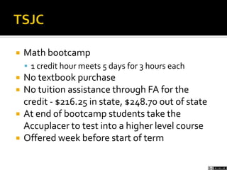  Math bootcamp
 1 credit hour meets 5 days for 3 hours each
 No textbook purchase
 No tuition assistance through FA for the
credit - $216.25 in state, $248.70 out of state
 At end of bootcamp students take the
Accuplacer to test into a higher level course
 Offered week before start of term
 