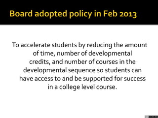 To accelerate students by reducing the amount
of time, number of developmental
credits, and number of courses in the
developmental sequence so students can
have access to and be supported for success
in a college level course.
 