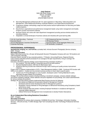 Jody Zastrow
                                          1460 Little Raven Street, 2-415
                                                Denver, CO 80202
                                                   303.478.1308
                                             jodyzastro@comcast.net

    •   Recruiting Management professional with 15+ years experience in Recruiting- Talent Acquisition and
        Management, Client Relationship Building, Employee Relations, and Organizational Development.
    •   Progressive strategic methodology usage and best practice tactical implementation for Recruiting and Sales
        related programs.
    •   Result-driven organizational and performance management leader using metric management and Quality
        Program process improvement methods.
    •   Business Partner who works with client department management providing service-oriented solutions for
        recruiting initiatives.
    •   Adaptable to a broad landscape of business cultures and industries with quick learning skills

Full Life Cycle Recruiting – Technical                    HR Professional Services; Consulting
Executive Search                                          HR Business Partner
Account Management, Business Development                  Sourcing Expert, Social Aggregate Media tools
Corporate Recruiting                                      HR Generalist, Compliance

PROFESSIONAL EXPERIENCE:
SharpShooter Imaging, Inc. and FanFoto a privately held, mid-size Souvenir Photography Service company.
2008 – Present
Recruiting Consultant
Deliver Recruiting function for a 30 year old fast-growth Souvenir Photography Company with over 100 locations and
1200 employees nationally.
Executive Search recruiter for key corporate positions; IT Director, Accounting/Finance, Regional Director.
Lead company-wide Recruitment processes for an average of 50 open requirements, hiring on average 100
employees per month
Executed a Workforce planning strategy use for Seasonal hiring campaigns resulting in:
      Ski Locations: 150 hires starting in December period for ski area locations;
      FanFoto Baseball locations: 200 hires for MLB season April.
      Workforce planning success was measured through metric tracking and quality process improvement
          initiatives.
Project Lead on software implementation of ATS - Talent Management platform, iCIMS. Combined ATS function with
HRIS on one platform. Created and documented business process to import data to payroll system.
      Trained over 75 Hiring Managers on use of system, developed custom Training Materials for users,
          eliminated all paper-related hire processing.
Strategic HR and Recruitment projects including branding a recruitment campaign, company website redesign;
recruitment marketing materials, vendor selection and price negotiation for job postings, and custom advertisements
for various markets and positions.
Strategic HR and Recruitment projects implemented Best Practice structure for following:
          o Normalized and Balanced Compensation Model for Management Positions.
          o Developed Internal Career Development Plan for Management positions.
          o Developed Training materials for Hiring Managers on Behavioral Interviewing using Competency based
                performance areas.
          o Wrote employee New Hire packet, including Employee Handbook in compliance with legal and
                corporate related objectives.
          o Utilized Performance Management Core Competencies to develop Position Descriptions.

As an Independent Recruiting Solutions Consultant –
2007 - Present
Recruiting Consultant
Direct Hire placement for various client companies: CH2MHill (Oil and Gas, Technology), Information Handling
Services – IHS (Oil and Gas, IT) EMC Storage (High Tech Consulting) and other Technology Professional Services
providers.


                                                                                                              ~1~
 